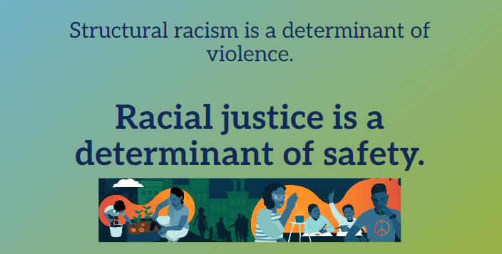 The image is a graphic with a statement about social issues. It reads, "Structural racism is a determinant of violence. Racial justice is a determinant of safety." This text is overlayed on a teal background. Below the text is a colorful illustration of people engaging in various activities such as gardening, eating together, painting, and one person holding a peace sign, representing community and peaceful activism. The design uses a muted color palette and simple figures to emphasize the message about the impact of racism and the importance of racial justice.